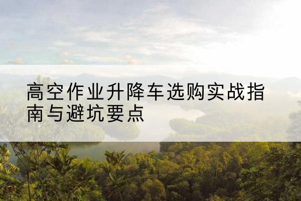 渭城升降车怎么选-高空作业升降车选购实战指南与避坑要点