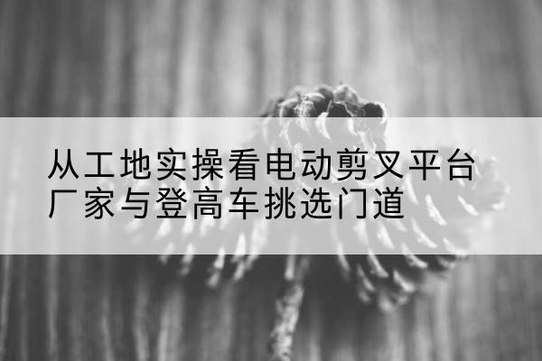 渭城电动剪叉升降平台厂家-从工地实操看电动剪叉平台厂家与登高车挑选门道
