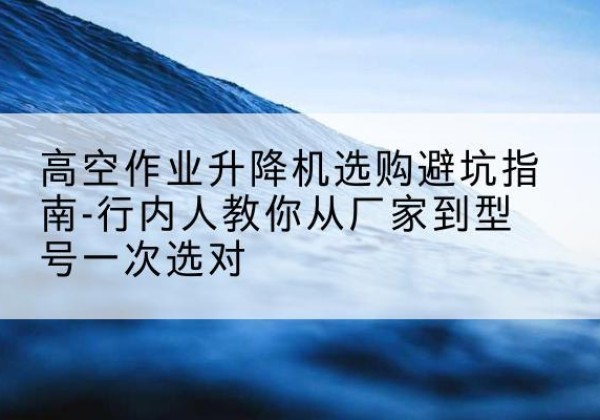 渭城升降平台厂家-高空作业升降机选购避坑指南-行内人教你从厂家到型号一次选对