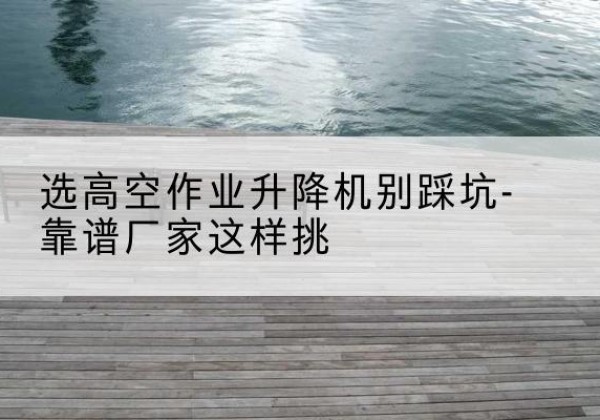 渭城剪叉式升降机厂家-选高空作业升降机别踩坑-靠谱厂家这样挑