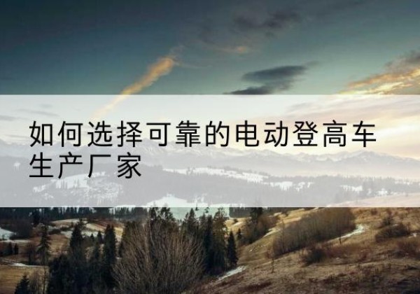渭城电动登高车厂家-如何选择可靠的电动登高车生产厂家