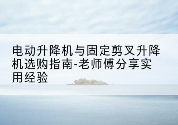 渭城电动升降机怎么选-电动升降机与固定剪叉升降机选购指南-老师傅分享实用经验