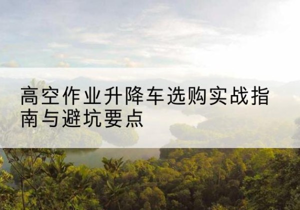 渭城升降车怎么选-高空作业升降车选购实战指南与避坑要点