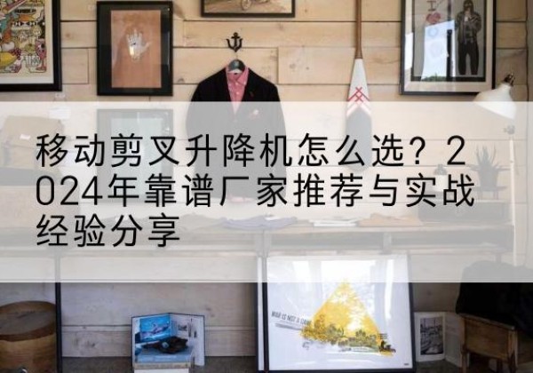 渭城升降平台厂家推荐-移动剪叉升降机怎么选？2024年靠谱厂家推荐与实战经验分享