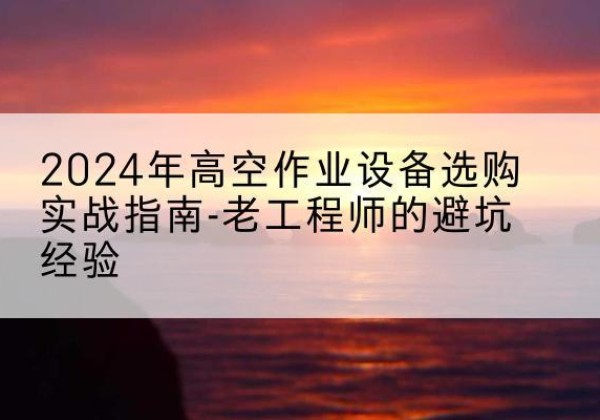 渭城高空作业升降机厂家推荐-2024年高空作业设备选购实战指南-老工程师的避坑经验