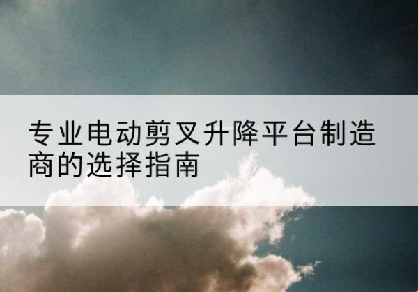 渭城电动剪叉升降平台厂家-专业电动剪叉升降平台制造商的选择指南